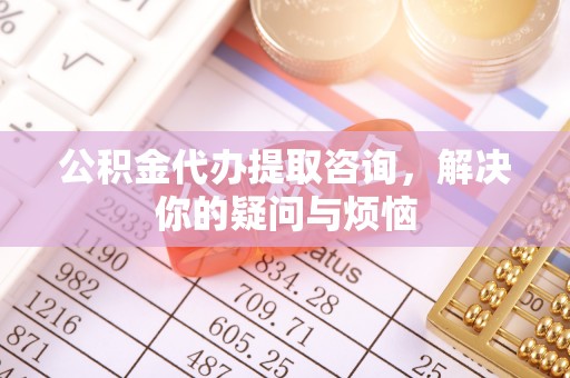 抚顺公积金代办提取咨询，解决你的疑问与烦恼