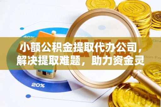 抚顺小额公积金提取代办公司，解决提取难题，助力资金灵活使用