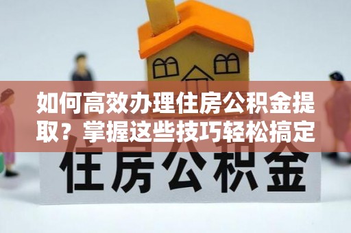 抚顺如何高效办理住房公积金提取？掌握这些技巧轻松搞定