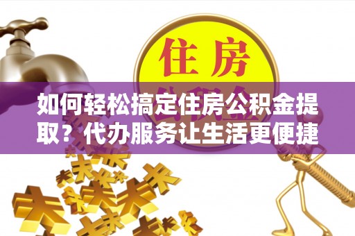 抚顺如何轻松搞定住房公积金提取？代办服务让生活更便捷