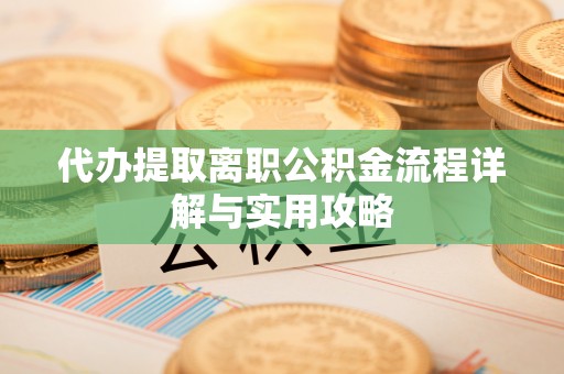 抚顺代办提取离职公积金流程详解与实用攻略