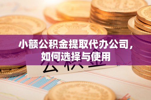抚顺小额公积金提取代办公司，如何选择与使用