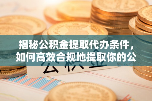抚顺揭秘公积金提取代办条件，如何高效合规地提取你的公积金