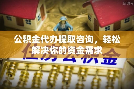 抚顺公积金代办提取咨询，轻松解决你的资金需求