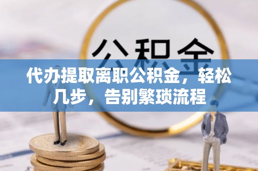 抚顺代办提取离职公积金，轻松几步，告别繁琐流程