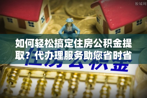 抚顺如何轻松搞定住房公积金提取？代办理服务助您省时省力