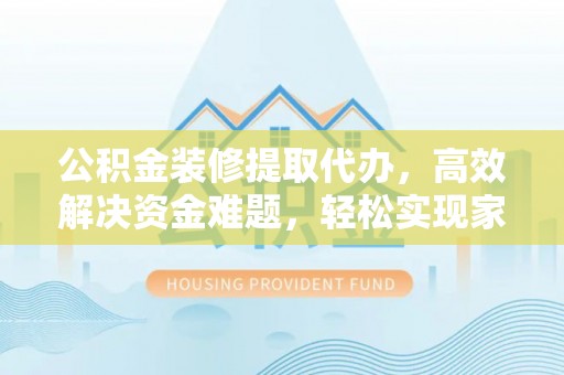 抚顺公积金装修提取代办，高效解决资金难题，轻松实现家居梦想