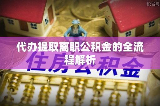 抚顺代办提取离职公积金的全流程解析