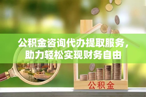抚顺公积金咨询代办提取服务，助力轻松实现财务自由