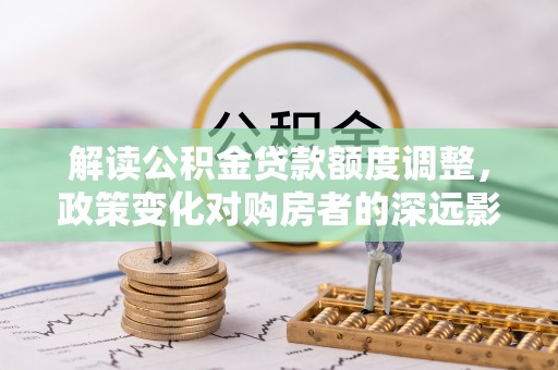 抚顺解读公积金贷款额度调整，政策变化对购房者的深远影响