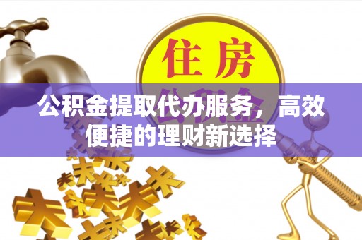 抚顺公积金提取代办服务，高效便捷的理财新选择