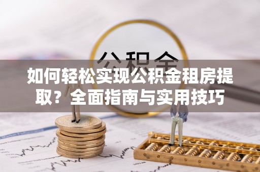 抚顺如何轻松实现公积金租房提取？全面指南与实用技巧