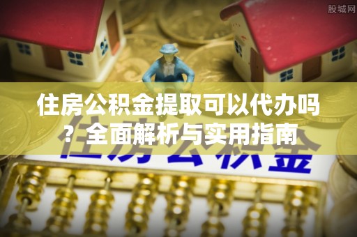 抚顺住房公积金提取可以代办吗？全面解析与实用指南