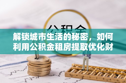 抚顺解锁城市生活的秘密，如何利用公积金租房提取优化财务规划