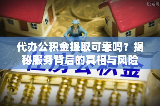 抚顺代办公积金提取可靠吗？揭秘服务背后的真相与风险