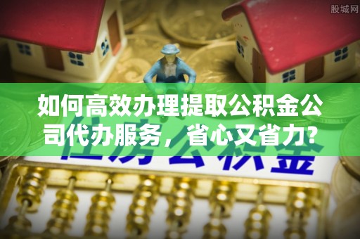 抚顺如何高效办理提取公积金公司代办服务，省心又省力？