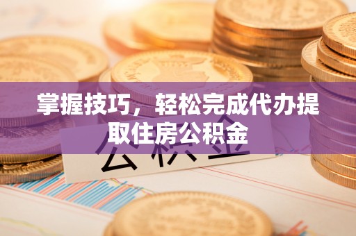 抚顺掌握技巧，轻松完成代办提取住房公积金