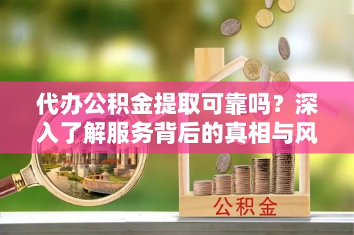 抚顺代办公积金提取可靠吗？深入了解服务背后的真相与风险