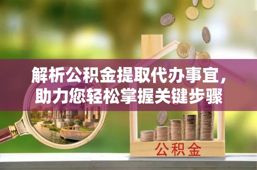 抚顺解析公积金提取代办事宜，助力您轻松掌握关键步骤