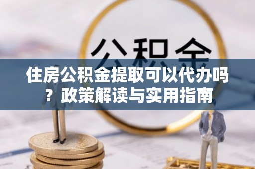 抚顺住房公积金提取可以代办吗？政策解读与实用指南