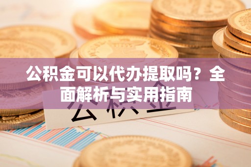 抚顺公积金可以代办提取吗？全面解析与实用指南
