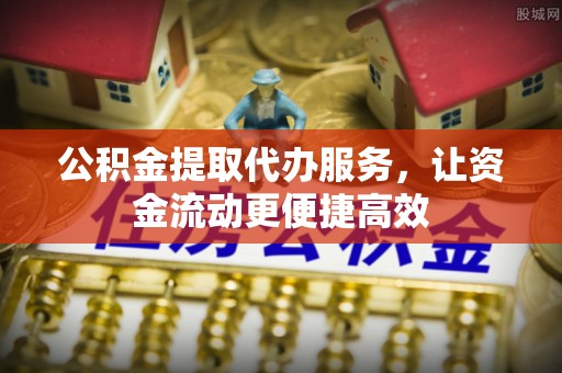 抚顺公积金提取代办服务，让资金流动更便捷高效