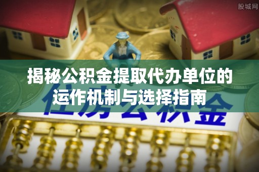 抚顺揭秘公积金提取代办单位的运作机制与选择指南