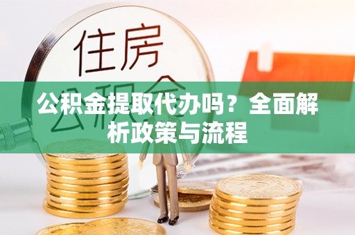 抚顺公积金提取代办吗？全面解析政策与流程