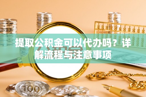 抚顺提取公积金可以代办吗？详解流程与注意事项