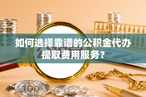 抚顺如何选择靠谱的公积金代办提取费用服务？