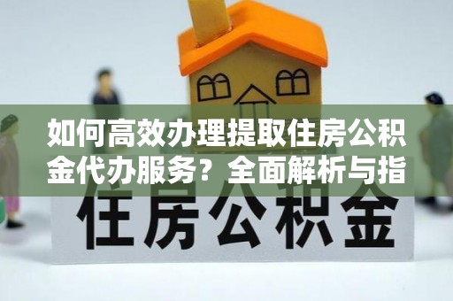 抚顺如何高效办理提取住房公积金代办服务？全面解析与指南