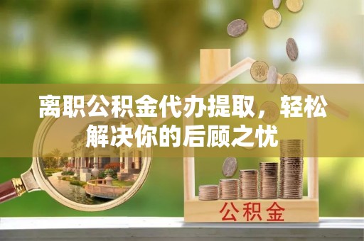 抚顺离职公积金代办提取，轻松解决你的后顾之忧