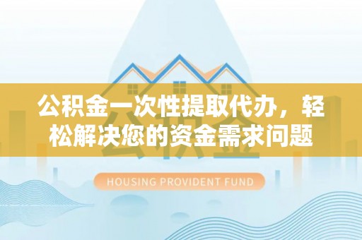 抚顺公积金一次性提取代办，轻松解决您的资金需求问题