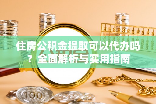抚顺住房公积金提取可以代办吗？全面解析与实用指南