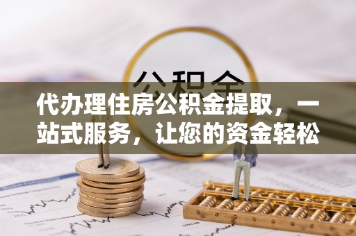 抚顺代办理住房公积金提取，一站式服务，让您的资金轻松到账