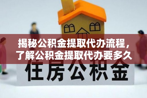 抚顺揭秘公积金提取代办流程，了解公积金提取代办要多久的关键因素