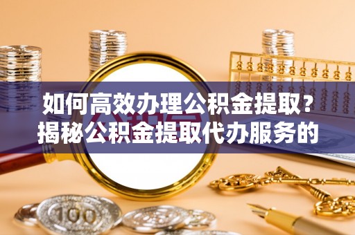 抚顺如何高效办理公积金提取？揭秘公积金提取代办服务的优势与注意事项