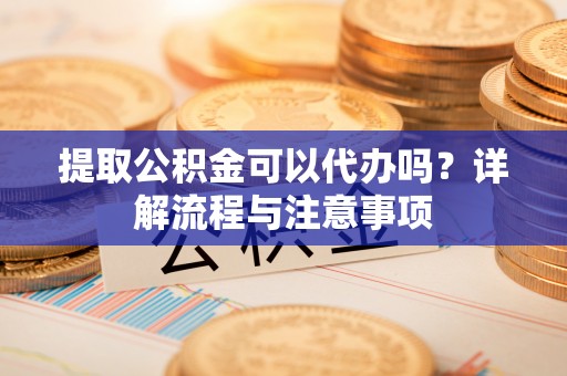 抚顺提取公积金可以代办吗？详解流程与注意事项