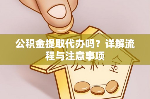 抚顺公积金提取代办吗？详解流程与注意事项