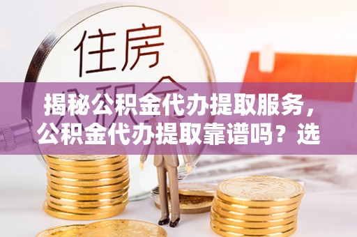 抚顺揭秘公积金代办提取服务，公积金代办提取靠谱吗？选择前你需要知道这些！