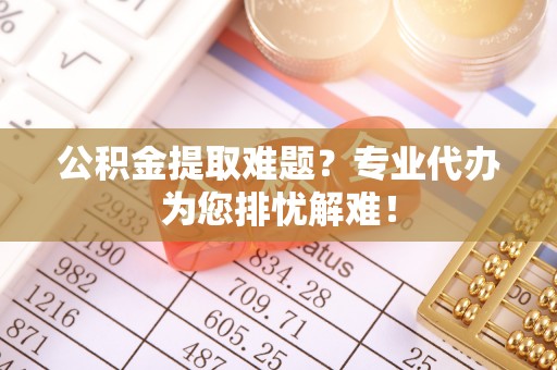抚顺公积金提取难题？专业代办为您排忧解难！