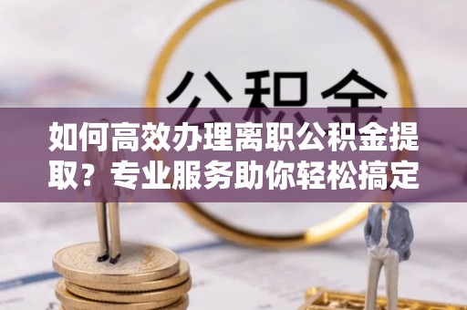 抚顺如何高效办理离职公积金提取？专业服务助你轻松搞定