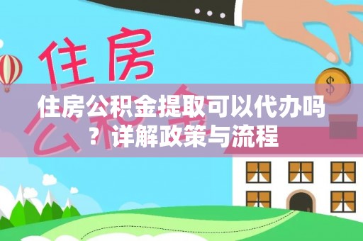 抚顺住房公积金提取可以代办吗？详解政策与流程
