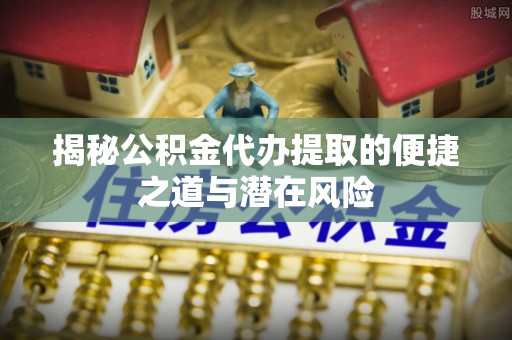 抚顺揭秘公积金代办提取的便捷之道与潜在风险