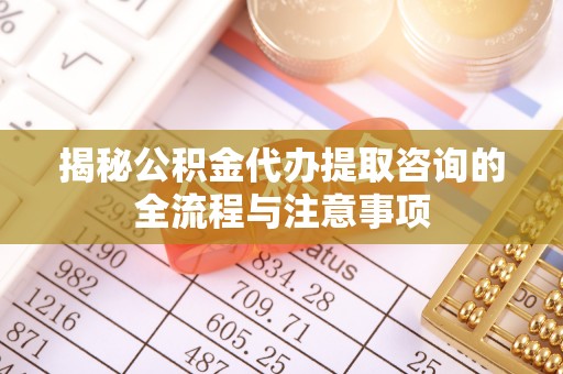 抚顺揭秘公积金代办提取咨询的全流程与注意事项