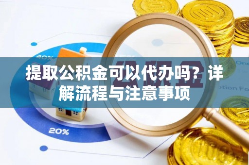 抚顺提取公积金可以代办吗？详解流程与注意事项