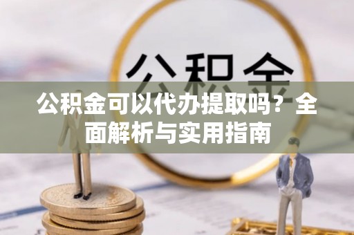 抚顺公积金可以代办提取吗？全面解析与实用指南