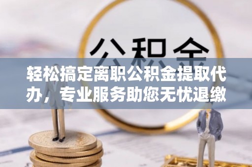 抚顺轻松搞定离职公积金提取代办，专业服务助您无忧退缴