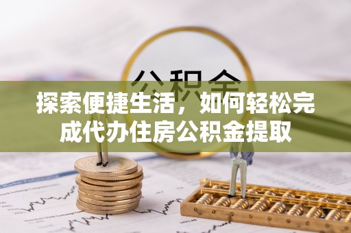 抚顺探索便捷生活，如何轻松完成代办住房公积金提取