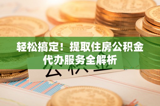 抚顺轻松搞定！提取住房公积金代办服务全解析